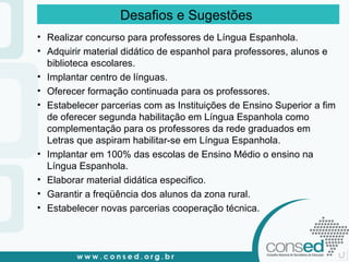 Realizar concurso para professores de Língua Espanhola. Adquirir material didático de espanhol para professores, alunos e biblioteca escolares.  Implantar centro de línguas. Oferecer formação continuada para os professores. Estabelecer parcerias com as Instituições de Ensino Superior a fim de oferecer segunda habilitação em Língua Espanhola como complementação para os professores da rede graduados em Letras que aspiram habilitar-se em Língua Espanhola.  Implantar em 100% das escolas de Ensino Médio o ensino na Língua Espanhola. Elaborar material didática especifico. Garantir a freqüência dos alunos da zona rural. Estabelecer novas parcerias cooperação técnica. Desafios e Sugestões  