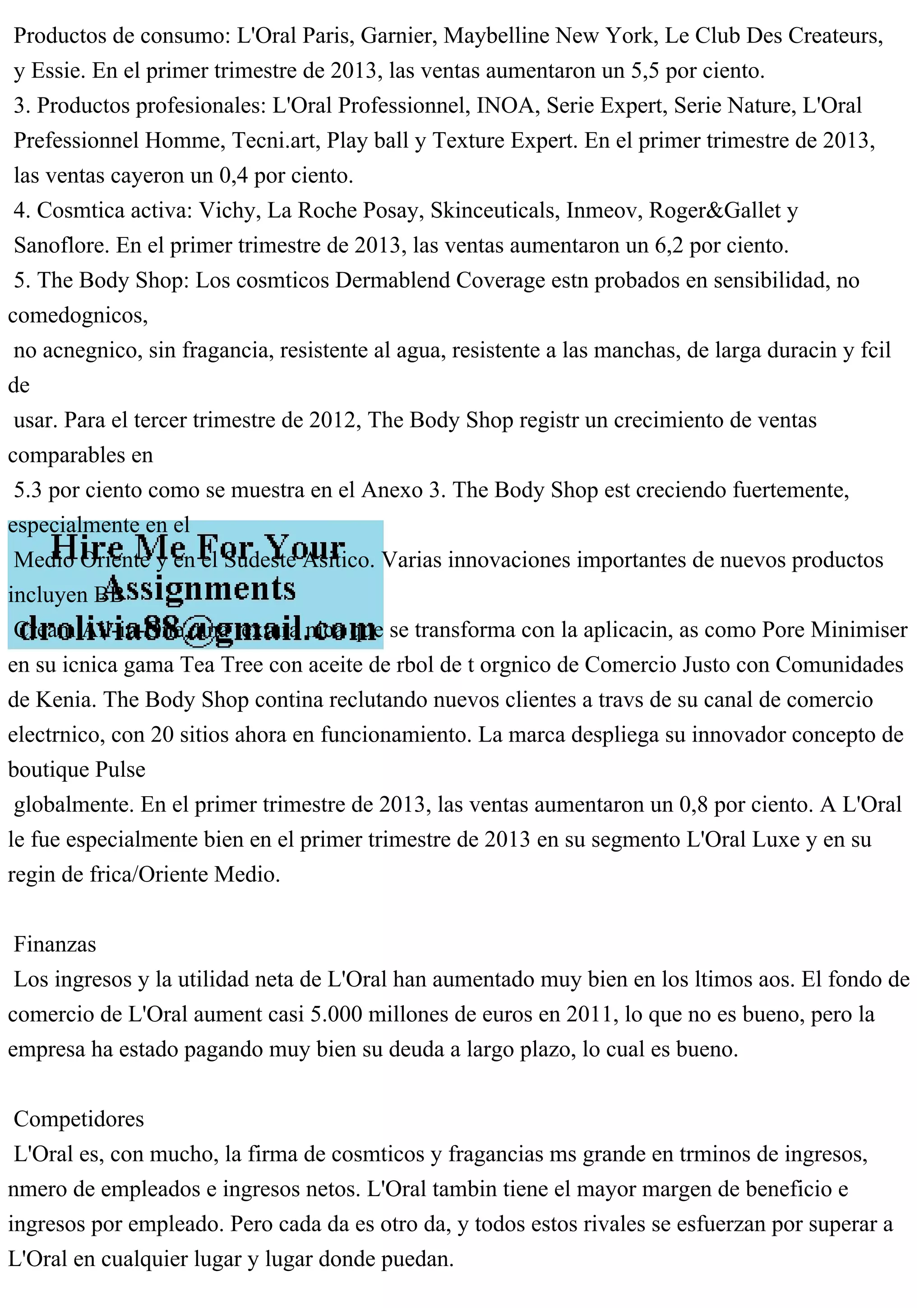 Productos de consumo: L'Oral Paris, Garnier, Maybelline New York, Le Club Des Createurs,
y Essie. En el primer trimestre de 2013, las ventas aumentaron un 5,5 por ciento.
3. Productos profesionales: L'Oral Professionnel, INOA, Serie Expert, Serie Nature, L'Oral
Prefessionnel Homme, Tecni.art, Play ball y Texture Expert. En el primer trimestre de 2013,
las ventas cayeron un 0,4 por ciento.
4. Cosmtica activa: Vichy, La Roche Posay, Skinceuticals, Inmeov, Roger&Gallet y
Sanoflore. En el primer trimestre de 2013, las ventas aumentaron un 6,2 por ciento.
5. The Body Shop: Los cosmticos Dermablend Coverage estn probados en sensibilidad, no
comedognicos,
no acnegnico, sin fragancia, resistente al agua, resistente a las manchas, de larga duracin y fcil
de
usar. Para el tercer trimestre de 2012, The Body Shop registr un crecimiento de ventas
comparables en
5.3 por ciento como se muestra en el Anexo 3. The Body Shop est creciendo fuertemente,
especialmente en el
Medio Oriente y en el Sudeste Asitico. Varias innovaciones importantes de nuevos productos
incluyen BB
Cream All-in-One, una textura nica que se transforma con la aplicacin, as como Pore Minimiser
en su icnica gama Tea Tree con aceite de rbol de t orgnico de Comercio Justo con Comunidades
de Kenia. The Body Shop contina reclutando nuevos clientes a travs de su canal de comercio
electrnico, con 20 sitios ahora en funcionamiento. La marca despliega su innovador concepto de
boutique Pulse
globalmente. En el primer trimestre de 2013, las ventas aumentaron un 0,8 por ciento. A L'Oral
le fue especialmente bien en el primer trimestre de 2013 en su segmento L'Oral Luxe y en su
regin de frica/Oriente Medio.
Finanzas
Los ingresos y la utilidad neta de L'Oral han aumentado muy bien en los ltimos aos. El fondo de
comercio de L'Oral aument casi 5.000 millones de euros en 2011, lo que no es bueno, pero la
empresa ha estado pagando muy bien su deuda a largo plazo, lo cual es bueno.
Competidores
L'Oral es, con mucho, la firma de cosmticos y fragancias ms grande en trminos de ingresos,
nmero de empleados e ingresos netos. L'Oral tambin tiene el mayor margen de beneficio e
ingresos por empleado. Pero cada da es otro da, y todos estos rivales se esfuerzan por superar a
L'Oral en cualquier lugar y lugar donde puedan.
 