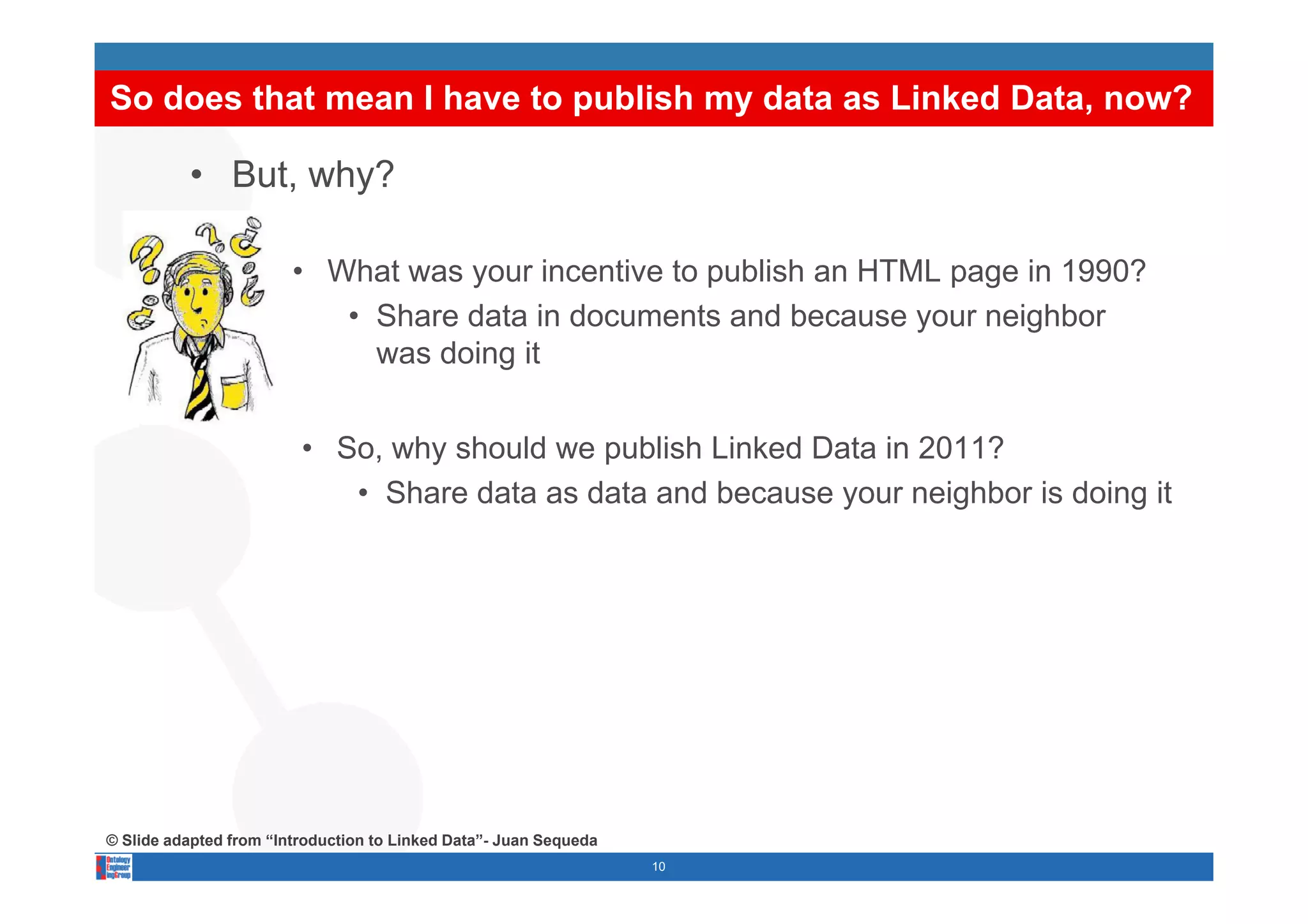 So does that mean I have to publish my data as Linked Data, now?

          • But, why?

                        • What was your incentive to publish an HTML page in 1990?
                           • Share data in documents and because your neighbor
                             was doing it


                         • So, why should we publish Linked Data in 2011?
                             ,   y           p
                            • Share data as data and because your neighbor is doing it




© Slide adapted from “Introduction to Linked Data”- Juan Sequeda
                                                                   10
 
