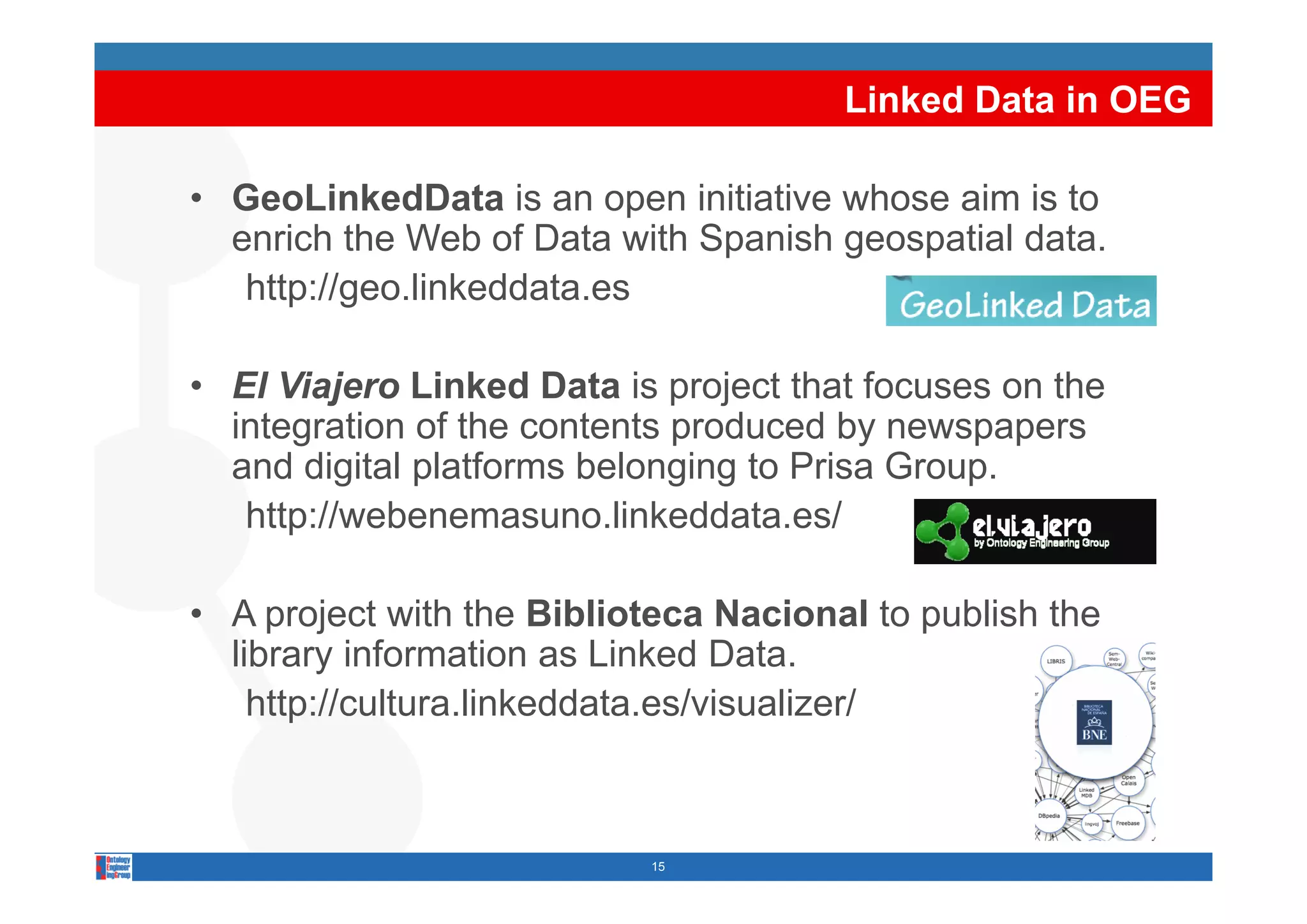 Linked Data in OEG

• GeoLinkedData is an open initiative whose aim is to
  enrich the Web of Data with Spanish geospatial data.
                               p      g   p
   http://geo.linkeddata.es

• El Viajero Linked Data is project that focuses on the
  integration of the contents produced by newspapers
  and digital platforms belonging to Prisa Group
                                           Group.
   http://webenemasuno.linkeddata.es/

• A project with the Biblioteca Nacional to publish the
  library information as Linked Data.
         y
    http://cultura.linkeddata.es/visualizer/



                           15
 