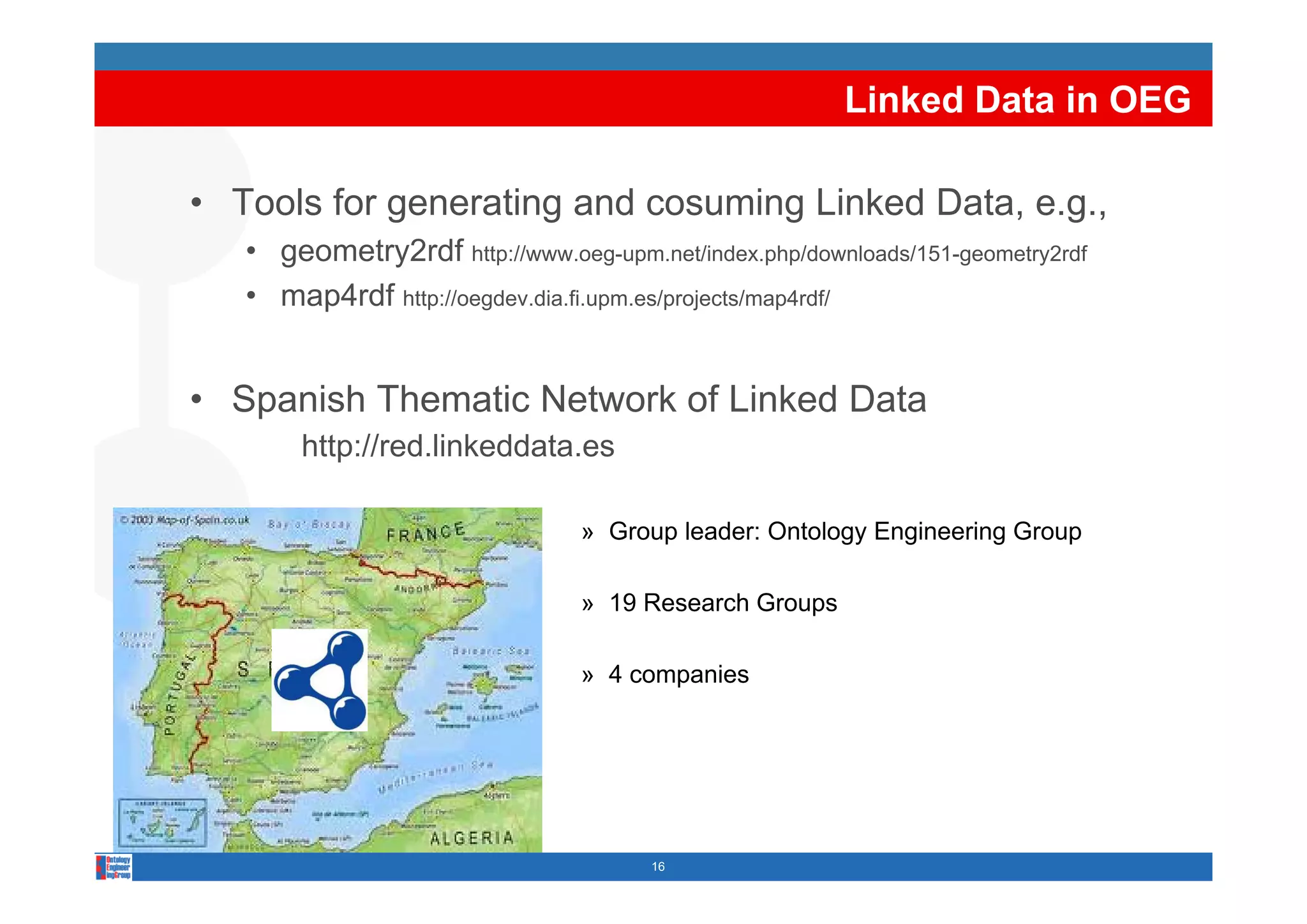 Linked Data in OEG

• Tools for generating and cosuming Linked Data, e.g.,
   • geometry2rdf http://www oeg upm net/index php/downloads/151 geometry2rdf
                     http://www.oeg-upm.net/index.php/downloads/151-geometry2rdf

   • map4rdf http://oegdev.dia.fi.upm.es/projects/map4rdf/


• Spanish Thematic Network of Linked Data
        http://red.linkeddata.es
           p

                                 » Group leader: Ontology Engineering Group

                                 » 19 Research Groups

                                 » 4 companies




                                        16
 