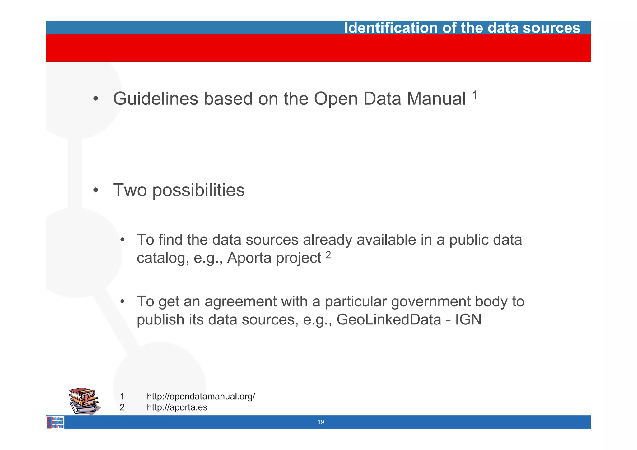 Identification of the data sources



• Guidelines based on the Open Data Manual 1




• Two possibilities

   • To find the data sources already available in a public data
     catalog, e.g., Aporta project 2

   • To get an agreement with a particular government body to
     p
     publish its data sources, e.g., GeoLinkedData - IGN
                                 g



   1   http://opendatamanual.org/
   2   http://aporta.es
                                    19
 