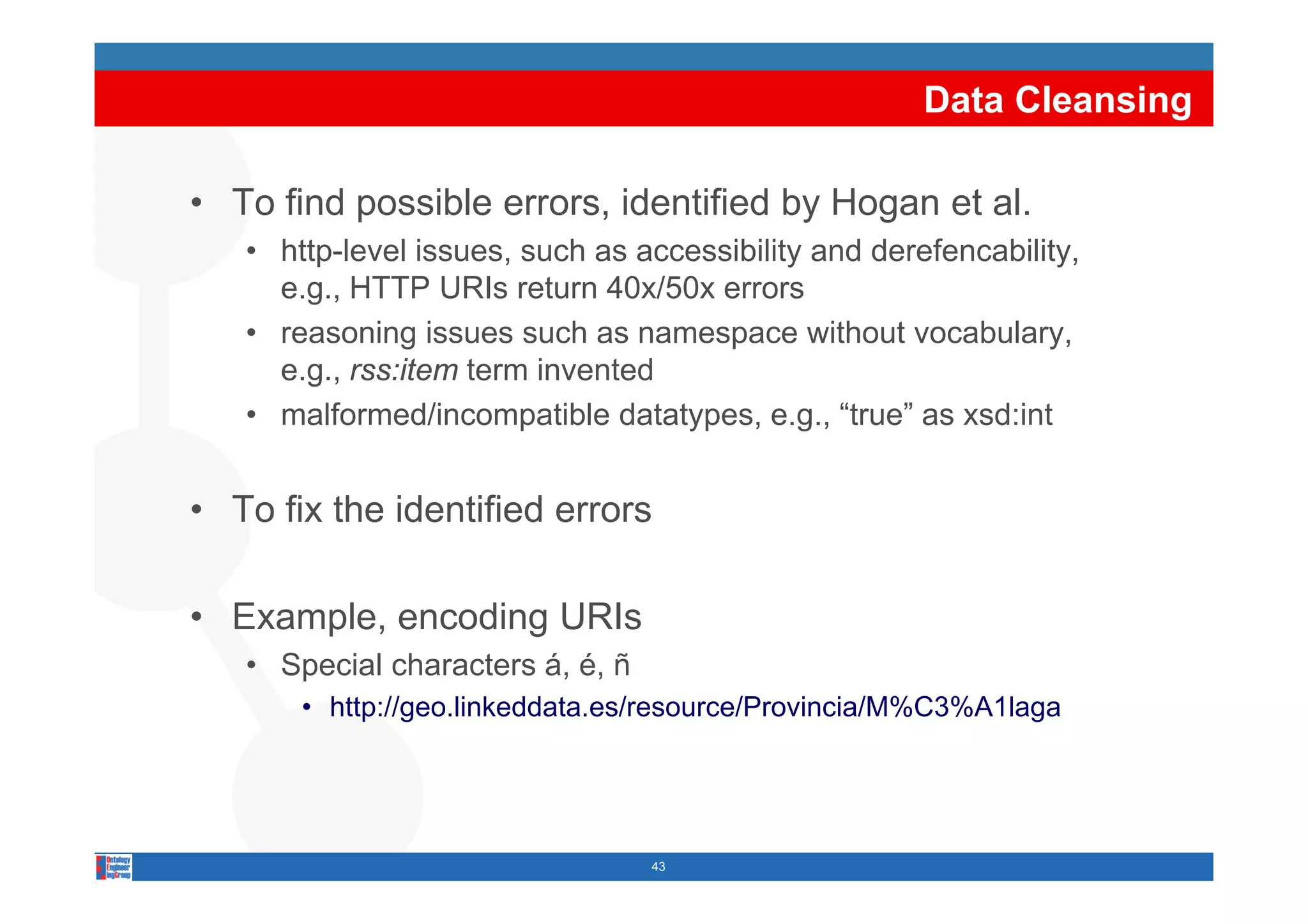 Data Cleansing

• To find possible errors, identified by Hogan et al.
   • http-level issues such as accessibility and derefencability
                 issues,                         derefencability,
     e.g., HTTP URIs return 40x/50x errors
   • reasoning issues such as namespace without vocabulary,
     e.g., rss:item term invented
   • malformed/incompatible datatypes, e.g., “true” as xsd:int


• To fix the identified errors

• Example, encoding URIs
   • Special characters á é ñ
                        á, é,
       • http://geo.linkeddata.es/resource/Provincia/M%C3%A1laga




                                 43
 