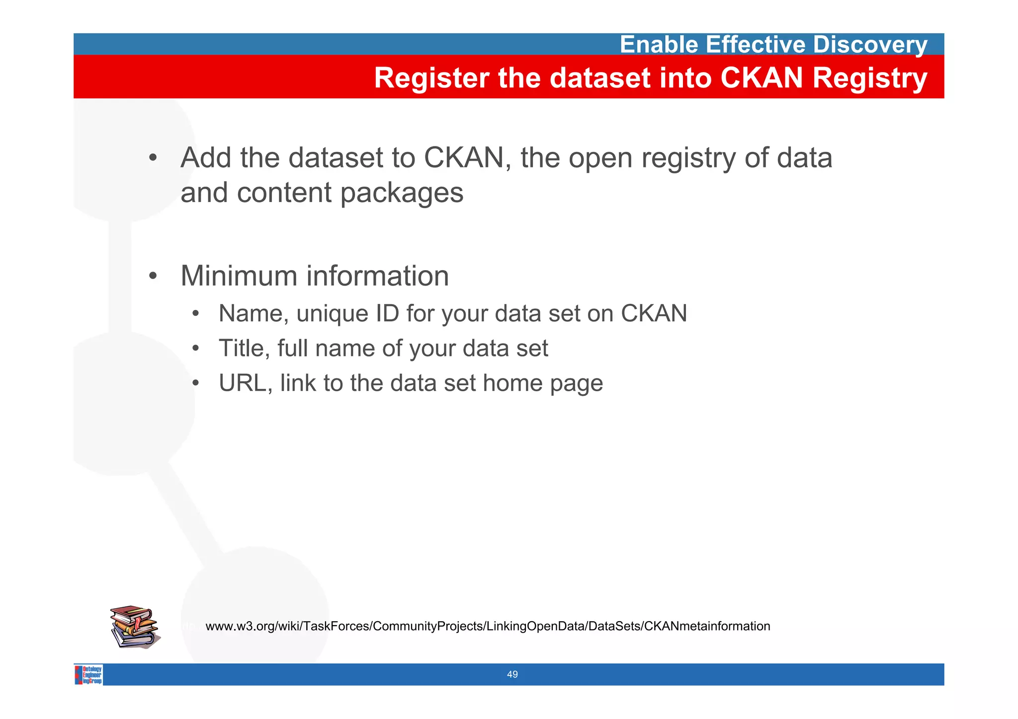 Enable Effective Discovery
                                 Register the dataset into CKAN Registry

• Add the dataset to CKAN, the open registry of data
  and content packages

• Minimum information
    • Name, unique ID for your data set on CKAN
    • Title, full name of your data set
           ,              y
    • URL, link to the data set home page




  http://www.w3.org/wiki/TaskForces/CommunityProjects/LinkingOpenData/DataSets/CKANmetainformation


                                                       49
 