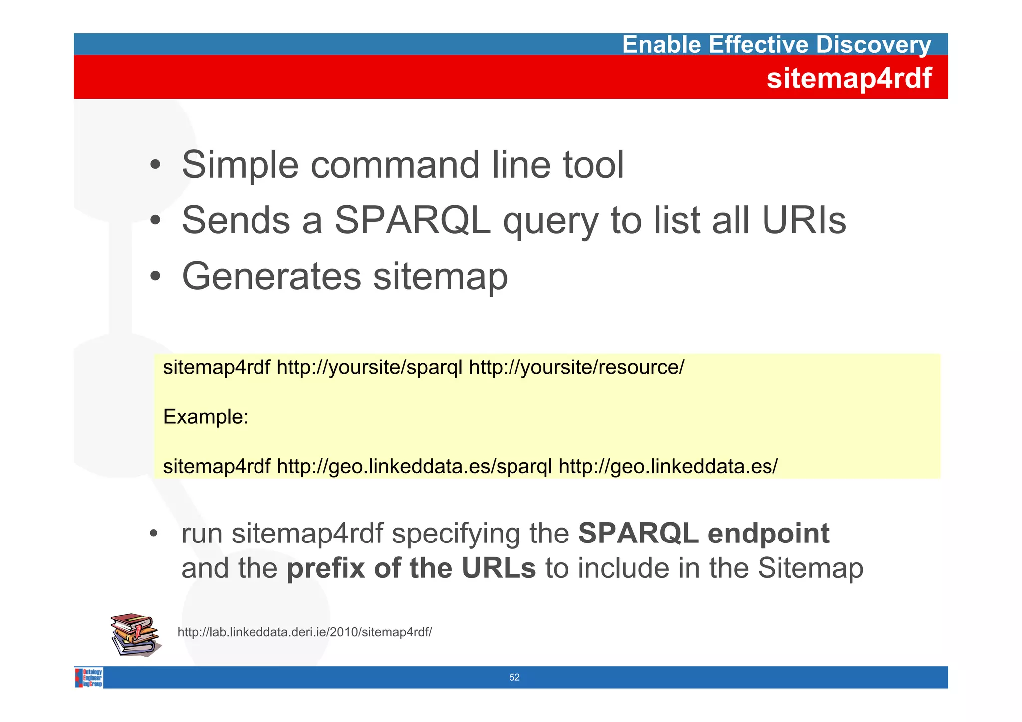 Enable Effective Discovery
                                                                     sitemap4rdf


• Simple command line tool
• Sends a SPARQL query to list all URIs
• Generates sitemap

 sitemap4rdf htt //
  it    4 df http://yoursite/sparql htt //
                         it /     l http://yoursite/resource/
                                                it /        /

 Example:

 sitemap4rdf http://geo.linkeddata.es/sparql http://geo.linkeddata.es/


• run sitemap4rdf specifying th SPARQL endpoint
       it    4 df      if i the               d i t
  and the prefix of the URLs to include in the Sitemap

  http://lab.linkeddata.deri.ie/2010/sitemap4rdf/


                                                    52
 