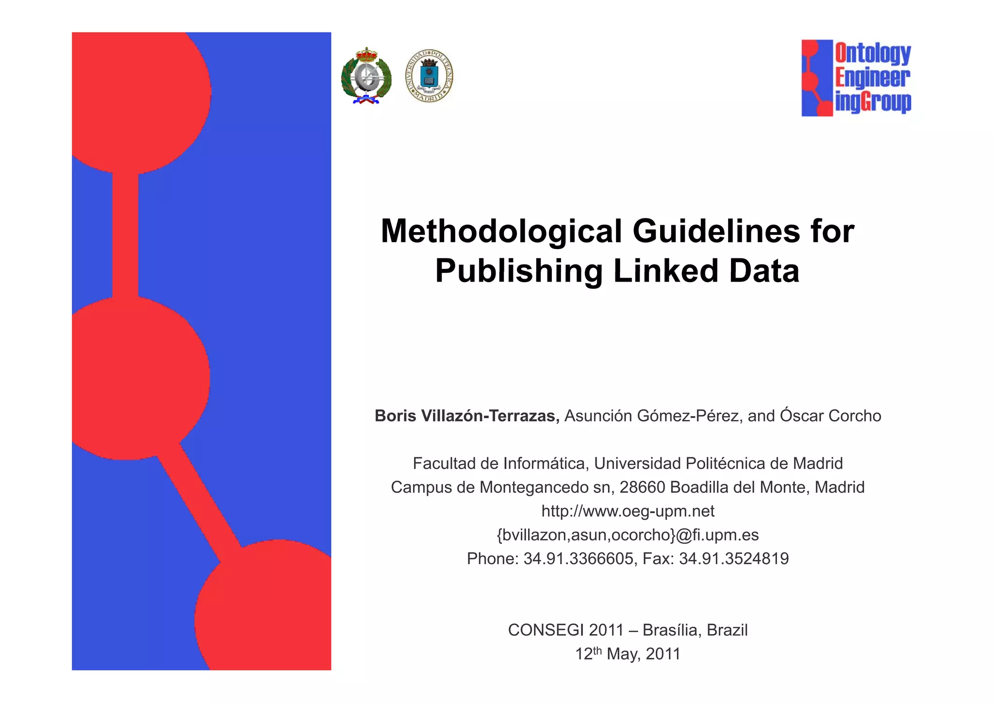 Methodological Guidelines for
   Publishing Linked Data



Boris Villazón-Terrazas, Asunción Gómez-Pérez, and Óscar Corcho

    Facultad de Informática, Universidad Politécnica de Madrid
  Campus de Montegancedo sn, 28660 Boadilla del Monte, Madrid
                      http://www.oeg-upm.net
                      http://www oeg upm net
               {bvillazon,asun,ocorcho}@fi.upm.es
           Phone: 34.91.3366605, Fax: 34.91.3524819



                CONSEGI 2011 – Brasília, Brazil
                      12th May, 2011
 