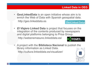 Linked Data in OEG

• GeoLinkedData is an open initiative whose aim is to
  enrich the Web of Data with Spanish geospatial data.
                               p      g   p
   http://geo.linkeddata.es

• El Viajero Linked Data is project that focuses on the
  integration of the contents produced by newspapers
  and digital platforms belonging to Prisa Group
                                           Group.
   http://webenemasuno.linkeddata.es/

• A project with the Biblioteca Nacional to publish the
  library information as Linked Data.
         y
    http://cultura.linkeddata.es/visualizer/



                           15
 
