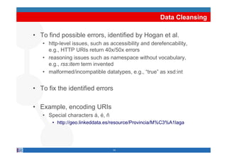 Data Cleansing

• To find possible errors, identified by Hogan et al.
   • http-level issues such as accessibility and derefencability
                 issues,                         derefencability,
     e.g., HTTP URIs return 40x/50x errors
   • reasoning issues such as namespace without vocabulary,
     e.g., rss:item term invented
   • malformed/incompatible datatypes, e.g., “true” as xsd:int


• To fix the identified errors

• Example, encoding URIs
   • Special characters á é ñ
                        á, é,
       • http://geo.linkeddata.es/resource/Provincia/M%C3%A1laga




                                 43
 