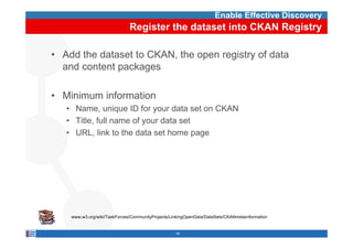 Enable Effective Discovery
                                 Register the dataset into CKAN Registry

• Add the dataset to CKAN, the open registry of data
  and content packages

• Minimum information
    • Name, unique ID for your data set on CKAN
    • Title, full name of your data set
           ,              y
    • URL, link to the data set home page




  http://www.w3.org/wiki/TaskForces/CommunityProjects/LinkingOpenData/DataSets/CKANmetainformation


                                                       49
 