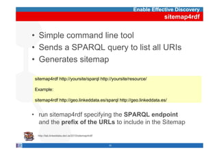 Enable Effective Discovery
                                                                     sitemap4rdf


• Simple command line tool
• Sends a SPARQL query to list all URIs
• Generates sitemap

 sitemap4rdf htt //
  it    4 df http://yoursite/sparql htt //
                         it /     l http://yoursite/resource/
                                                it /        /

 Example:

 sitemap4rdf http://geo.linkeddata.es/sparql http://geo.linkeddata.es/


• run sitemap4rdf specifying th SPARQL endpoint
       it    4 df      if i the               d i t
  and the prefix of the URLs to include in the Sitemap

  http://lab.linkeddata.deri.ie/2010/sitemap4rdf/


                                                    52
 