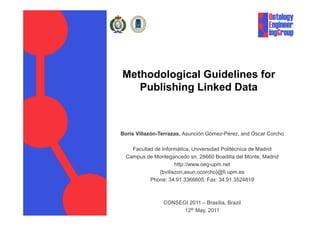 Methodological Guidelines for
   Publishing Linked Data



Boris Villazón-Terrazas, Asunción Gómez-Pérez, and Óscar Corcho

    Facultad de Informática, Universidad Politécnica de Madrid
  Campus de Montegancedo sn, 28660 Boadilla del Monte, Madrid
                      http://www.oeg-upm.net
                      http://www oeg upm net
               {bvillazon,asun,ocorcho}@fi.upm.es
           Phone: 34.91.3366605, Fax: 34.91.3524819



                CONSEGI 2011 – Brasília, Brazil
                      12th May, 2011
 