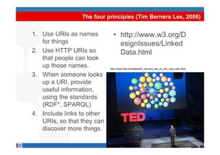 The four principles (Tim Berners Lee, 2006)


1. Use URIs as names            • http://www.w3.org/D
   for things                     esignIssues/Linked
2. Use HTTP URIs so               Data.html
   that people can look
   up those names.           http://www.ted.com/talks/tim_berners_lee_on_the_next_web.html
                            http://www.ted.com/talks/tim_berners_lee_on_the_next_web.html

3. When someone looks
   up a URI, provide
   useful information,
   using th standards
      i the t d d
   (RDF*, SPARQL)
4.
4 Include links to other
   URIs, so that they can
   discover more things.

                            9
 