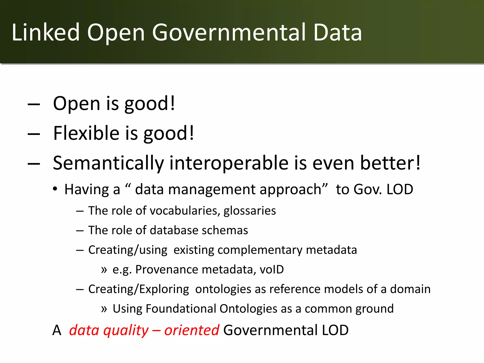 Linked Open Governmental Data

 – Open is good!
 – Flexible is good!
 – Semantically interoperable is even better!
   • Having a “ data management approach” to Gov. LOD
      – The role of vocabularies, glossaries
      – The role of database schemas
      – Creating/using existing complementary metadata
          » e.g. Provenance metadata, voID
      – Creating/Exploring ontologies as reference models of a domain
          » Using Foundational Ontologies as a common ground
   A data quality – oriented Governmental LOD
 