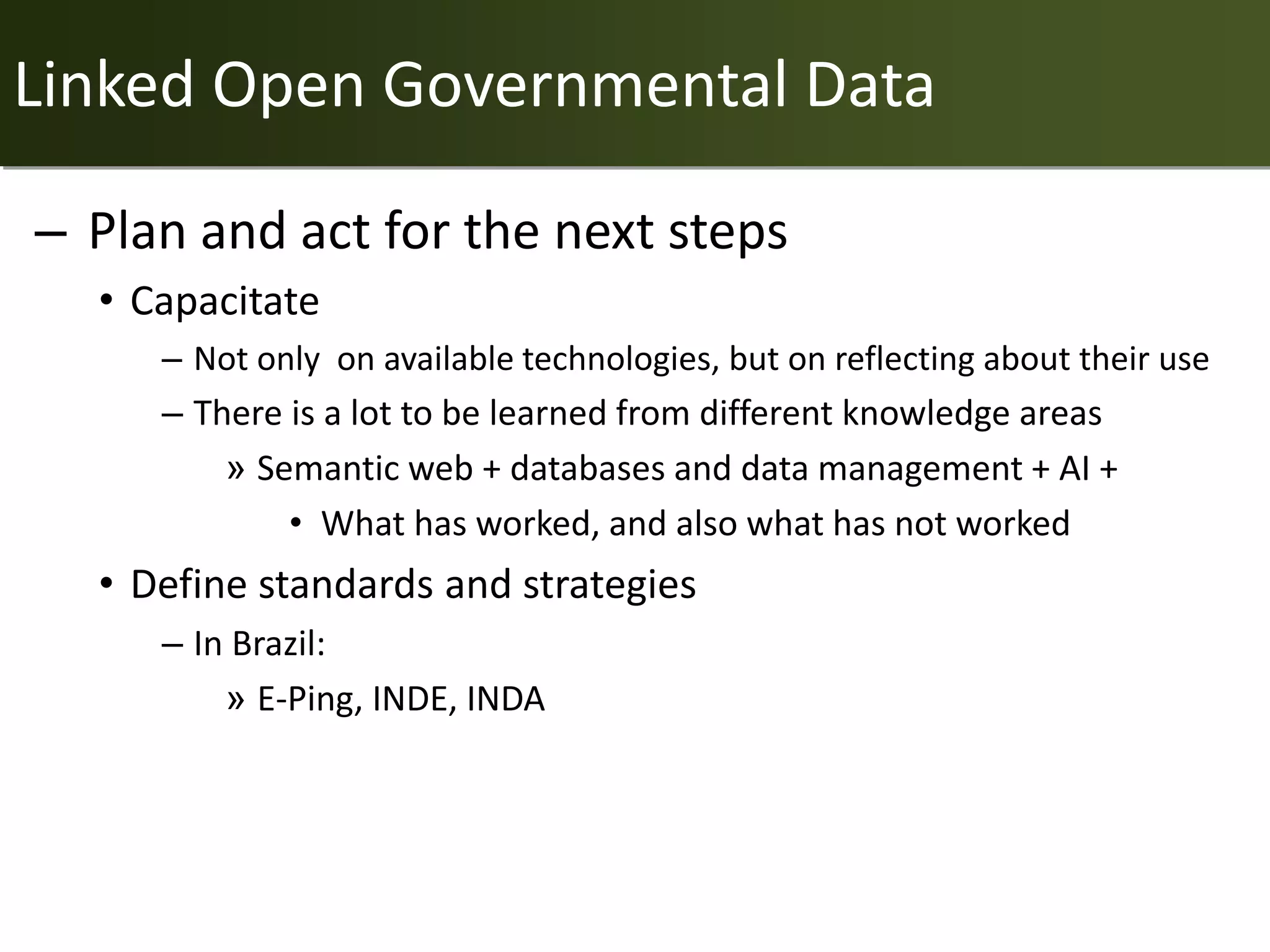 Linked Open Governmental Data

– Plan and act for the next steps
  • Capacitate
     – Not only on available technologies, but on reflecting about their use
     – There is a lot to be learned from different knowledge areas
         » Semantic web + databases and data management + AI +
             • What has worked, and also what has not worked
  • Define standards and strategies
     – In Brazil:
         » E-Ping, INDE, INDA
 