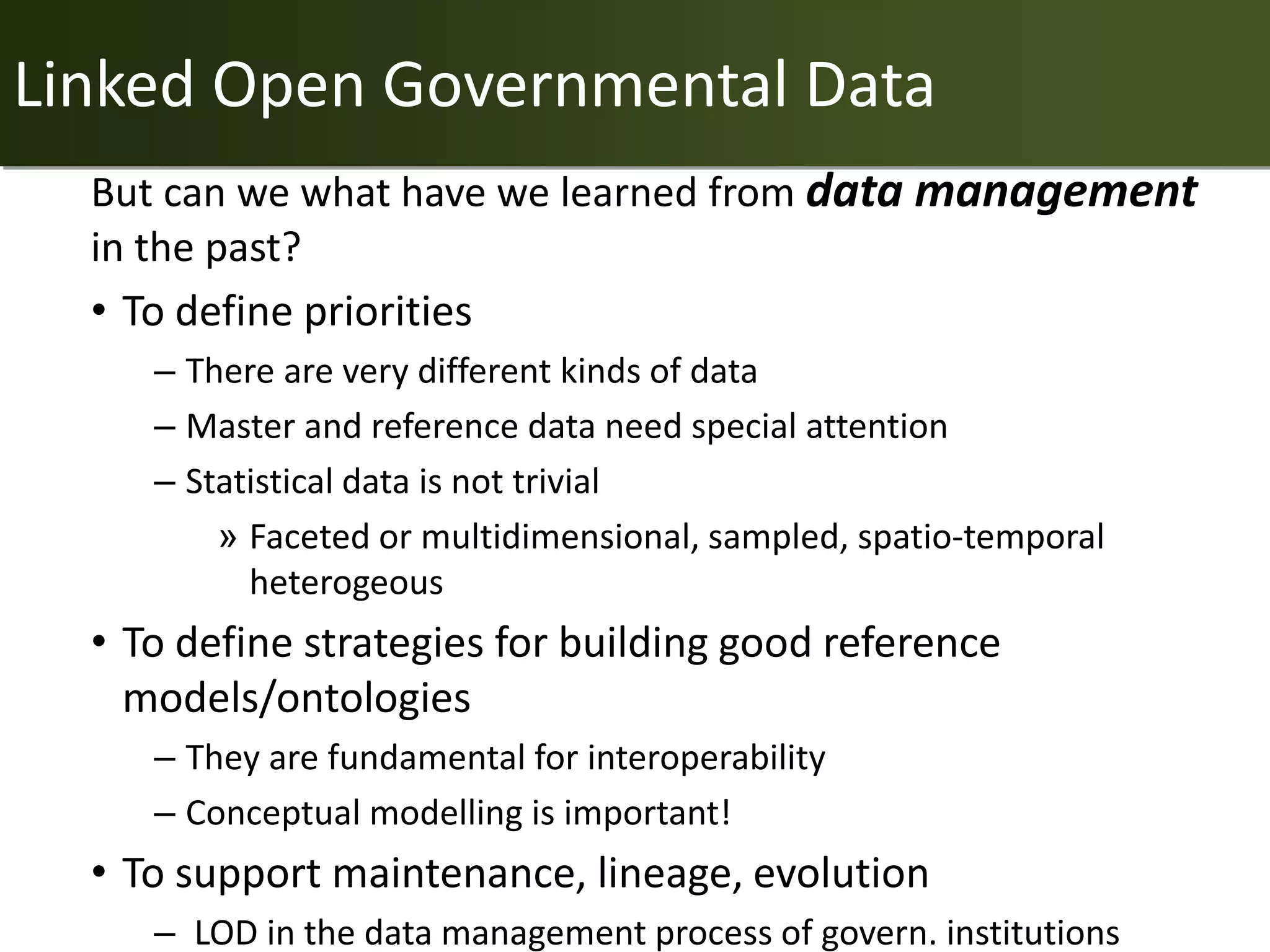 Linked Open Governmental Data
  But can we what have we learned from data management
  in the past?
  • To define priorities
     – There are very different kinds of data
     – Master and reference data need special attention
     – Statistical data is not trivial
         » Faceted or multidimensional, sampled, spatio-temporal
           heterogeous
  • To define strategies for building good reference
    models/ontologies
     – They are fundamental for interoperability
     – Conceptual modelling is important!
  • To support maintenance, lineage, evolution
     – LOD in the data management process of govern. institutions
 