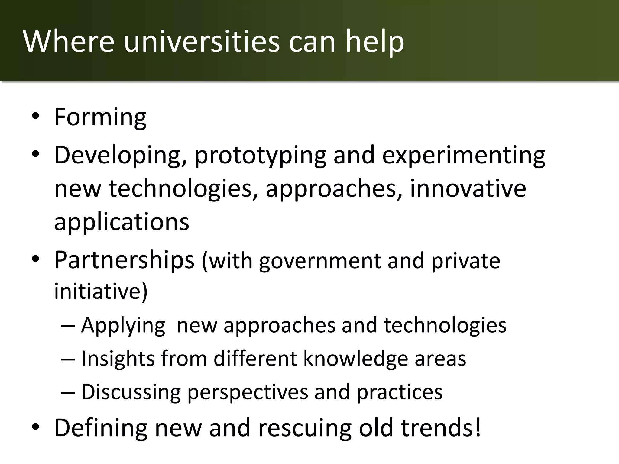 Where universities can help

• Forming
• Developing, prototyping and experimenting
  new technologies, approaches, innovative
  applications
• Partnerships (with government and private
  initiative)
   – Applying new approaches and technologies
   – Insights from different knowledge areas
   – Discussing perspectives and practices
• Defining new and rescuing old trends!
 