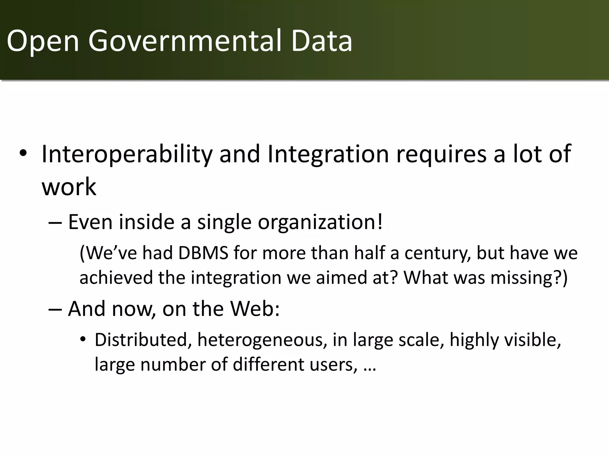 Open Governmental Data


• Interoperability and Integration requires a lot of
  work
  – Even inside a single organization!
     (We’ve had DBMS for more than half a century, but have we
     achieved the integration we aimed at? What was missing?)
  – And now, on the Web:
     • Distributed, heterogeneous, in large scale, highly visible,
       large number of different users, …
 