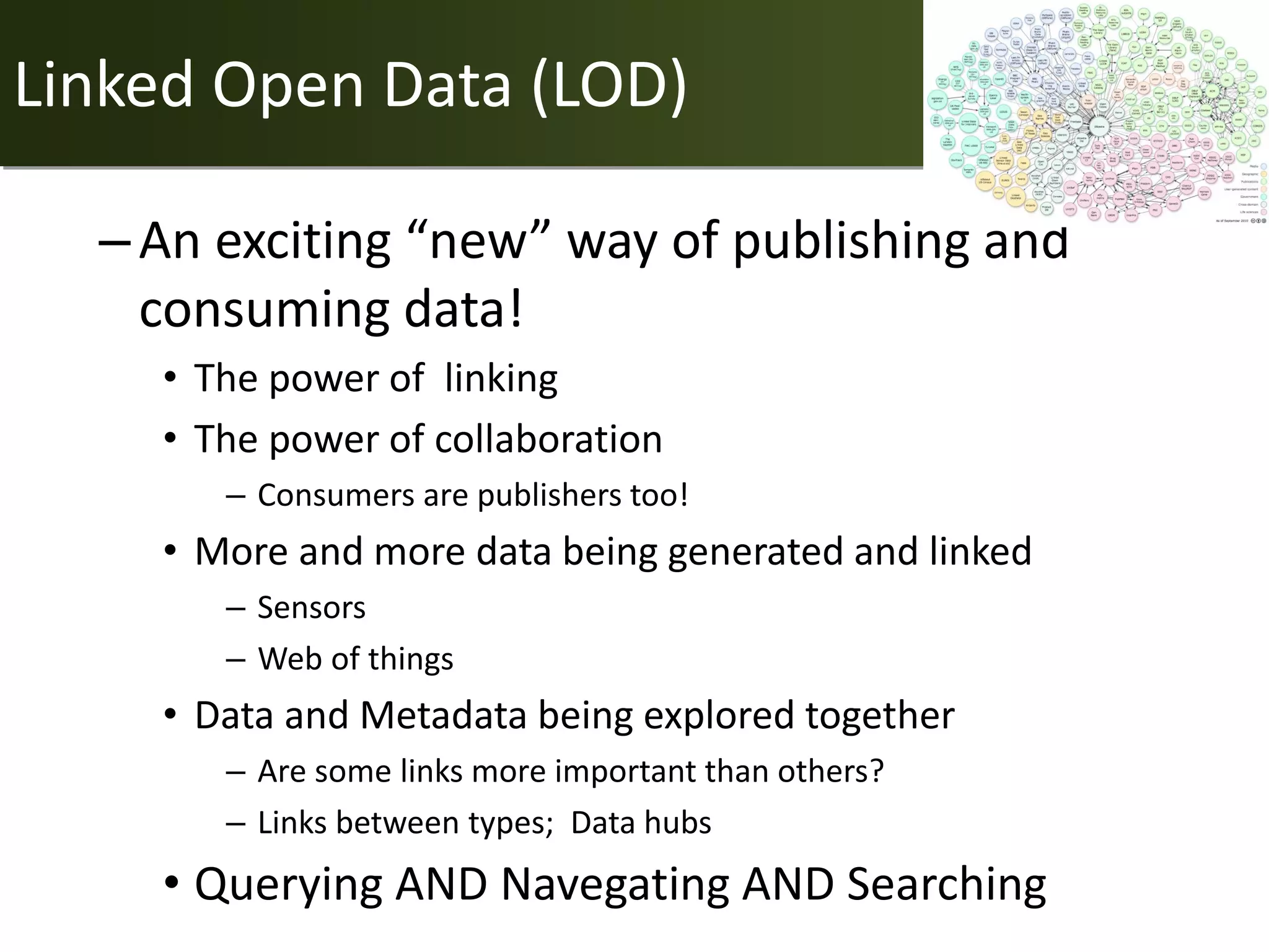 Linked Open Data (LOD)

  – An exciting “new” way of publishing and
    consuming data!
    • The power of linking
    • The power of collaboration
       – Consumers are publishers too!
    • More and more data being generated and linked
       – Sensors
       – Web of things
    • Data and Metadata being explored together
       – Are some links more important than others?
       – Links between types; Data hubs
    • Querying AND Navegating AND Searching
 