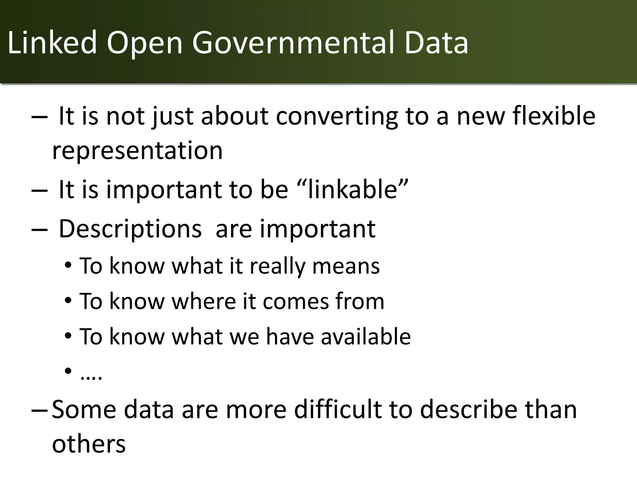 Linked Open Governmental Data

 – It is not just about converting to a new flexible
  representation
 – It is important to be “linkable”
 – Descriptions are important
   • To know what it really means
   • To know where it comes from
   • To know what we have available
   • ….
 – Some data are more difficult to describe than
   others
 