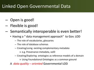 Linked Open Governmental Data

 – Open is good!
 – Flexible is good!
 – Semantically interoperable is even better!
   • Having a “ data management approach” to Gov. LOD
      – The role of vocabularies, glossaries
      – The role of database schemas
      – Creating/using existing complementary metadata
          » e.g. Provenance metadata, voID
      – Creating/Exploring ontologies as reference models of a domain
          » Using Foundational Ontologies as a common ground
   A data quality – oriented Governmental LOD
 