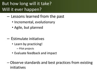 But how long will it take?
Will it ever happen?
  – Lessons learned from the past
     • Incremental, evolutionary
     • Agile, but planned

  – Estimulate initiatives
     • Learn by practicing!
        – Pilot projects
     • Evaluate feedback and impact

  – Observe standards and best practices from existing
    initiatives
 