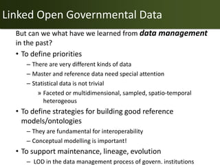 Linked Open Governmental Data
  But can we what have we learned from data management
  in the past?
  • To define priorities
     – There are very different kinds of data
     – Master and reference data need special attention
     – Statistical data is not trivial
         » Faceted or multidimensional, sampled, spatio-temporal
           heterogeous
  • To define strategies for building good reference
    models/ontologies
     – They are fundamental for interoperability
     – Conceptual modelling is important!
  • To support maintenance, lineage, evolution
     – LOD in the data management process of govern. institutions
 