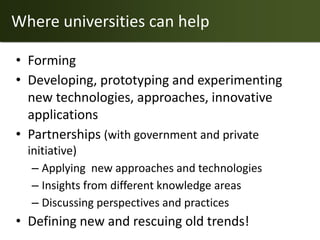 Where universities can help

• Forming
• Developing, prototyping and experimenting
  new technologies, approaches, innovative
  applications
• Partnerships (with government and private
  initiative)
   – Applying new approaches and technologies
   – Insights from different knowledge areas
   – Discussing perspectives and practices
• Defining new and rescuing old trends!
 