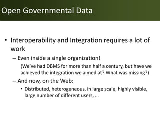 Open Governmental Data


• Interoperability and Integration requires a lot of
  work
  – Even inside a single organization!
     (We’ve had DBMS for more than half a century, but have we
     achieved the integration we aimed at? What was missing?)
  – And now, on the Web:
     • Distributed, heterogeneous, in large scale, highly visible,
       large number of different users, …
 