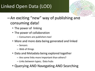 Linked Open Data (LOD)

  – An exciting “new” way of publishing and
    consuming data!
    • The power of linking
    • The power of collaboration
       – Consumers are publishers too!
    • More and more data being generated and linked
       – Sensors
       – Web of things
    • Data and Metadata being explored together
       – Are some links more important than others?
       – Links between types; Data hubs
    • Querying AND Navegating AND Searching
 