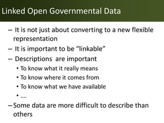 Linked Open Governmental Data

 – It is not just about converting to a new flexible
  representation
 – It is important to be “linkable”
 – Descriptions are important
   • To know what it really means
   • To know where it comes from
   • To know what we have available
   • ….
 – Some data are more difficult to describe than
   others
 