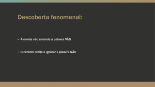 Descoberta fenomenal:
▪ A mente não entende a palavra NÃO
▪ O cérebro tende a ignorar a palavra NÃO
 