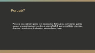 Porquê?
▪ Porque o nosso cérebro pensa com associações de imagens, assim sendo quando
usamos uma expressão em que tem a palavra NÃO. O que na realidade estamos a
desenhar mentalmente é a imagem que queríamos negar.
 