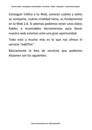 Vicente Nadal - Estrategia en Social Media - Formación - Webs - Fotografía - Comunicación global



Conseguir tráfico a tu Web, conocer cuánto y cómo
se comparte, cuánta viralidad tiene, es fundamental
en la Web 2.0. Si además podemos tener unos datos
fiables e incontables herramientas para llenar
nuestra web estamos ante una gran oportunidad.
Todo esto y mucho más es lo que nos ofrece el
servicio "AddThis".
Básicamente la lista de servicios que podemos
disponer son los siguientes:




                            www.vicentenadal.com - @vicentenadal
 