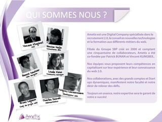 QUI SOMMES NOUS ?
                                                         Ametix est une Digital Company spécialisée dans le
                                                         recrutement 2.0, le conseil en nouvelles technologies
                                                         et la formation aux différents métiers du web.
            CEO
                                                         Filiale du Groupe SBP créé en 2000 et comptant
                                                         une cinquantaine de collaborateurs, Ametix a été
                                                         co-fondée par Patrick BUNAN et Vincent KLINGBEIL.

                                                         Nos équipes vous proposent leurs compétences en
                                                         capitalisant sur leur expérience et leur connaissance
                                                         du web 2.0.

                                                         Nos collaborations, avec des grands comptes et Start
                                                         ups dynamiques, manifestent notre faculté et notre
                                                         désir de relever des défis.

                                      Dévelop
                                             peur we
                                                         Toujours en avance, notre expertise sera le garant de
                                                     b
                                                         votre e-succès!
                             keteur
                web   Webmar
          rojet
     de p
Chef
 