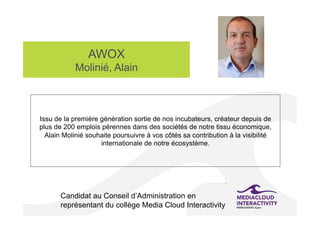 AWOX
Molinié, Alain
Candidat au Conseil d’Administration en
représentant du collège Media Cloud Interactivity
Issu de la première génération sortie de nos incubateurs, créateur depuis de
plus de 200 emplois pérennes dans des sociétés de notre tissu économique,
Alain Molinié souhaite poursuivre à vos côtés sa contribution à la visibilité
internationale de notre écosystème.
 