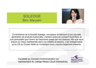 SOLEDGE
Bini, Maryam
Candidat au Conseil d’Administration en
représentant du collège Media Cloud Interactivity
Co-fondatrice de la Société Soledge, concepteur et fabricant d’une nouvelle
génération de produits Audio/vidéo, membre active du conseil FrenchTech, je
suis persuadée que l’avenir de l’économie passe par nos startups. Afin que nous
soyons au mieux représentés dans nos intérêts et besoins, il est indispensable
qu’au CA du Cluster dédié au numérique nous y soyons largement présents.
 
