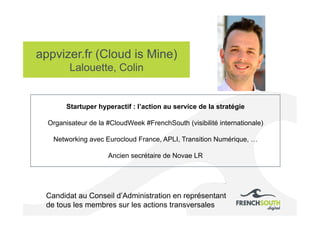 appvizer.fr (Cloud is Mine)
Lalouette, Colin
Candidat au Conseil d’Administration en représentant
de tous les membres sur les actions transversales
Startuper hyperactif : l’action au service de la stratégie
Organisateur de la #CloudWeek #FrenchSouth (visibilité internationale)
Networking avec Eurocloud France, APLI, Transition Numérique, …
Ancien secrétaire de Novae LR
 