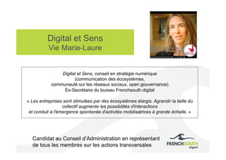 Digital et Sens
Vie Marie-Laure
Candidat au Conseil d’Administration en représentant
de tous les membres sur les actions transversales
Digital et Sens, conseil en stratégie numérique
(communication des écosystèmes,
communauté sur les réseaux sociaux, open gouvernance)
Ex-Secrétaire du bureau Frenchsouth.digital
« Les entreprises sont stimulées par des écosystèmes élargis. Agrandir la taille du
collectif augmente les possibilités d'interactions
et conduit à l'émergence spontanée d'activités mobilisatrices à grande échelle. »
 