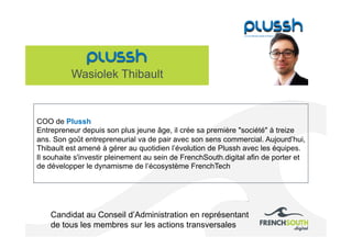 Wasiolek Thibault
Candidat au Conseil d’Administration en représentant
de tous les membres sur les actions transversales
COO de Plussh
Entrepreneur depuis son plus jeune âge, il crée sa première "société" à treize
ans. Son goût entrepreneurial va de pair avec son sens commercial. Aujourd’hui,
Thibault est amené à gérer au quotidien l’évolution de Plussh avec les équipes.
Il souhaite s'investir pleinement au sein de FrenchSouth.digital afin de porter et
de développer le dynamisme de l‘écosystème FrenchTech
 