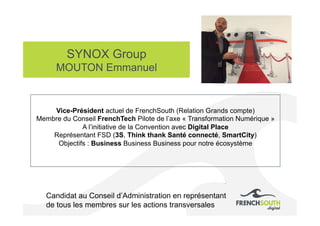 SYNOX Group
MOUTON Emmanuel
Photo
Candidat au Conseil d’Administration en représentant
de tous les membres sur les actions transversales
Vice-Président actuel de FrenchSouth (Relation Grands compte)
Membre du Conseil FrenchTech Pilote de l’axe « Transformation Numérique »
A l’initiative de la Convention avec Digital Place
Représentant FSD (3S, Think thank Santé connecté, SmartCity)
Objectifs : Business Business Business pour notre écosystème
 