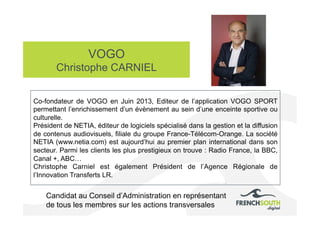 VOGO
Christophe CARNIEL
Candidat au Conseil d’Administration en représentant
de tous les membres sur les actions transversales
Co-fondateur de VOGO en Juin 2013, Editeur de l’application VOGO SPORT
permettant l’enrichissement d’un évènement au sein d’une enceinte sportive ou
culturelle.
Président de NETIA, éditeur de logiciels spécialisé dans la gestion et la diffusion
de contenus audiovisuels, filiale du groupe France-Télécom-Orange. La société
NETIA (www.netia.com) est aujourd’hui au premier plan international dans son
secteur. Parmi les clients les plus prestigieux on trouve : Radio France, la BBC,
Canal +, ABC…
Christophe Carniel est également Président de l’Agence Régionale de
l’Innovation Transferts LR.
 