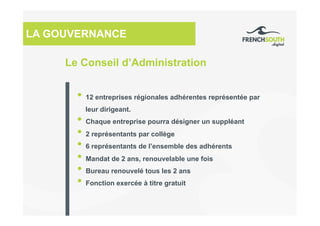 Le Conseil d’Administration
LA GOUVERNANCE
• 12 entreprises régionales adhérentes représentée par
leur dirigeant.
• Chaque entreprise pourra désigner un suppléant
• 2 représentants par collège
• 6 représentants de l’ensemble des adhérents
• Mandat de 2 ans, renouvelable une fois
• Bureau renouvelé tous les 2 ans
• Fonction exercée à titre gratuit
 