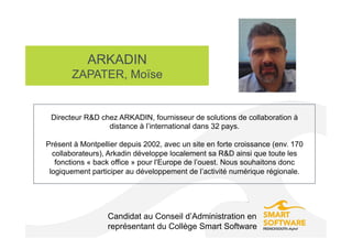 ARKADIN
ZAPATER, Moïse
Candidat au Conseil d’Administration en
représentant du Collège Smart Software
Directeur R&D chez ARKADIN, fournisseur de solutions de collaboration à
distance à l’international dans 32 pays.
Présent à Montpellier depuis 2002, avec un site en forte croissance (env. 170
collaborateurs), Arkadin développe localement sa R&D ainsi que toute les
fonctions « back office » pour l'Europe de l’ouest. Nous souhaitons donc
logiquement participer au développement de l’activité numérique régionale.
 