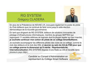 RG SYSTEM
Grégory CLADERA
Candidat au Conseil d’Administration en
représentant du Collège Smart Software
En plus de la Présidence de NOVAE LR, j’occupais également le poste de pilote
du Club éditeurs que j’ai continué de faire vivre jusqu’à cette élection
démocratique de la nouvelle gouvernance.
En tant que dirigeant de RG SYSTEM, éditeurs de solutions innovantes de
pilotage d’infrastructures informatiques, membre du groupe SEPTEO qui
regroupent 11 sociétés éditrices de logiciels dont la plupart leader sur leur marché,
je souhaite continuer mon action de pilote de ce collège SmartSoftware.
Je souhaite accompagner les différents pilotes des clubs de ce collège, comme le
club des éditeurs et le club des DSI, et œuvrer au sein du CA de FSD pour que
ce collège prenne la dimension qu’il mérite : Représentativité,
Internationalisation (RG SYSTEM dispose d’une filiale au US et travaille dans
plusieurs pays déjà.)
 