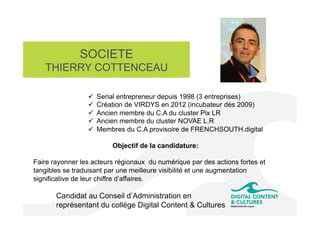 SOCIETE
THIERRY COTTENCEAU
Candidat au Conseil d’Administration en
représentant du collège Digital Content & Cultures
ü  Serial entrepreneur depuis 1998 (3 entreprises)
ü  Création de VIRDYS en 2012 (incubateur dès 2009)
ü  Ancien membre du C.A du cluster Pix LR
ü  Ancien membre du cluster NOVAE L.R
ü  Membres du C.A provisoire de FRENCHSOUTH.digital
Objectif de la candidature:
Faire rayonner les acteurs régionaux du numérique par des actions fortes et
tangibles se traduisant par une meilleure visibilité et une augmentation
significative de leur chiffre d’affaires.
 