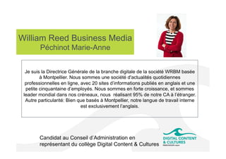 William Reed Business Media
Péchinot Marie-Anne
Candidat au Conseil d’Administration en
représentant du collège Digital Content & Cultures
Je suis la Directrice Générale de la branche digitale de la société WRBM basée
à Montpellier. Nous sommes une société d'actualités quotidiennes
professionnelles en ligne, avec 20 sites d’informations publiés en anglais et une
petite cinquantaine d’employés. Nous sommes en forte croissance, et sommes
leader mondial dans nos créneaux, nous réalisant 95% de notre CA à l’étranger.
Autre particularité: Bien que basés à Montpellier, notre langue de travail interne
est exclusivement l’anglais.
 