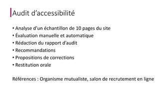 Audit d’accessibilité 
• Analyse d’un échantillon de 10 pages du site 
• Évaluation manuelle et automatique 
• Rédaction du rapport d’audit 
• Recommandations 
• Propositions de corrections 
• Restitution orale 
Références : Organisme mutualiste, salon de recrutement en ligne 
 