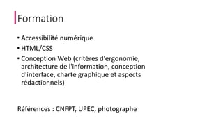 Formation 
• Accessibilité numérique 
• HTML/CSS 
• Conception Web (critères d'ergonomie, 
architecture de l'information, conception 
d'interface, charte graphique et aspects 
rédactionnels) 
Références : CNFPT, UPEC, photographe 
 