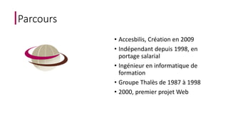 Parcours 
• Accesbilis, Création en 2009 
• Indépendant depuis 1998, en 
portage salarial 
• Ingénieur en informatique de 
formation 
• Groupe Thalès de 1987 à 1998 
• 2000, premier projet Web 
 