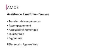 AMOE 
Assistance à maîtrise d’oeuvre 
• Transfert de compétences 
• Accompagnement 
• Accessibilité numérique 
• Qualité Web 
• Ergonomie 
Références : Agence Web 
 